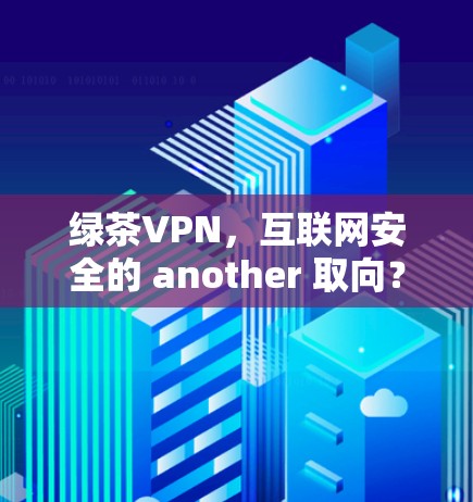 绿茶VPN，互联网安全的 another 取向？从技术到用户体验的深度解析