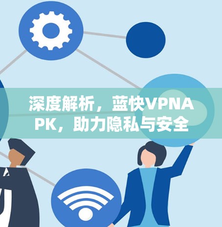 深度解析,蓝快VPNAPK,助力隐私与安全 深度解析,蓝快VPNAPK,助力隐私与安全