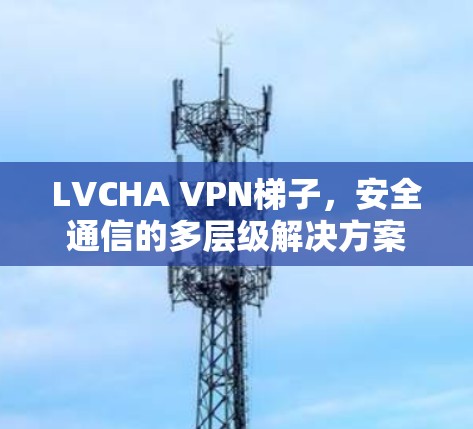 LVCHA VPN梯子，安全通信的多层级解决方案