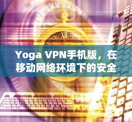 Yoga VPN手机版，在移动网络环境下的安全与高效通信解决方案