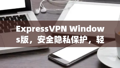 ExpressVPN Windows版,安全隐私保护,轻松安装使用