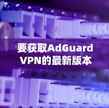 要获取AdGuard VPN的最新版本，请按照以下步骤操作