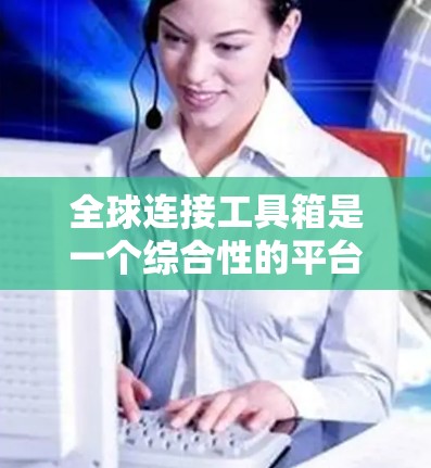 全球连接工具箱是一个综合性的平台，旨在帮助用户在全球范围内高效运作，涵盖多个关键领域