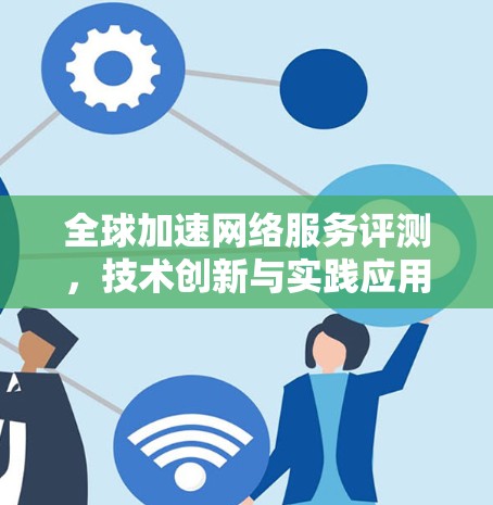 全球加速网络服务评测,技术创新与实践应用分析 全球加速网络服务评测,技术创新与实践应用分析