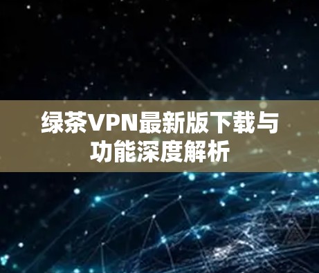 绿茶VPN最新版下载与功能深度解析 绿茶VPN最新版下载与功能深度解析