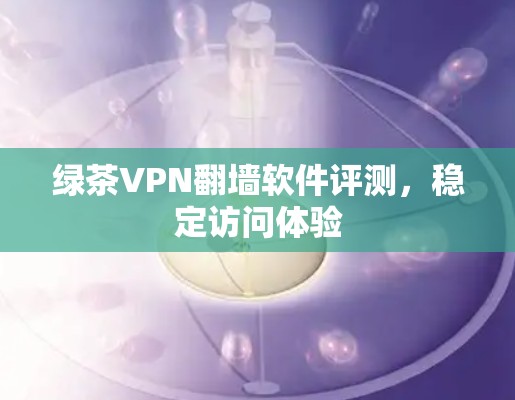 绿茶VPN翻墙软件评测,稳定访问体验 绿茶VPN翻墙软件评测,稳定访问体验