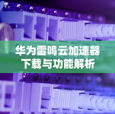 华为雷鸣云加速器下载与功能解析 华为雷鸣云加速器下载与功能解析