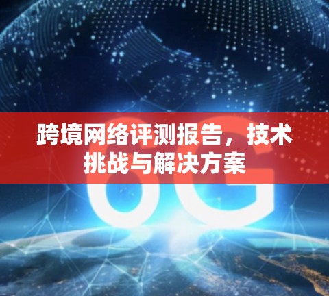 跨境网络评测报告,技术挑战与解决方案 跨境网络评测报告,技术挑战与解决方案