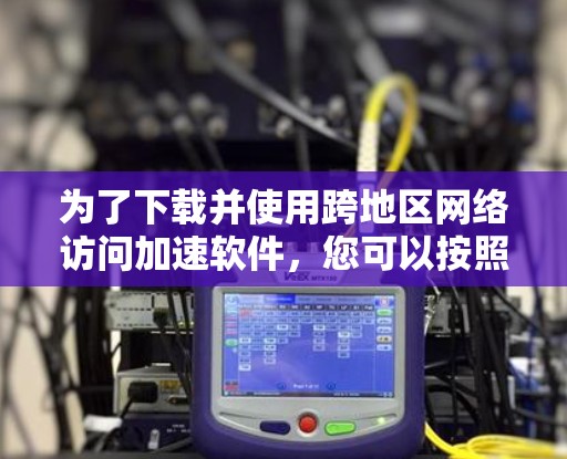 为了下载并使用跨地区网络访问加速软件，您可以按照以下步骤进行