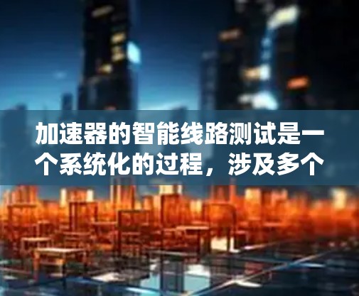 加速器的智能线路测试是一个系统化的过程，涉及多个阶段和步骤，确保加速器的设计和性能符合预期。以下是对加速器智能线路测试的总结和步骤说明