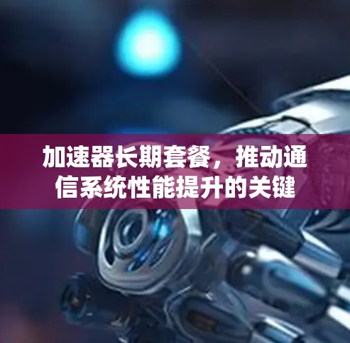 加速器长期套餐，推动通信系统性能提升的关键