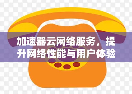 加速器云网络服务，提升网络性能与用户体验