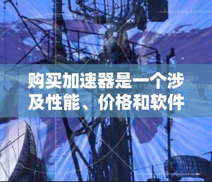 购买加速器是一个涉及性能、价格和软件支持等多个方面的决策。以下是一个有条理的购买指南，帮助您选择最适合的加速器