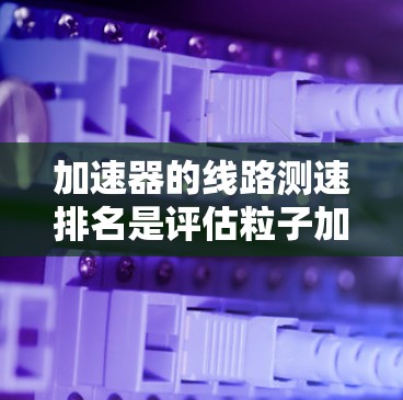 加速器的线路测速排名是评估粒子加速器性能的重要步骤，以下是对这一过程的详细分析和总结