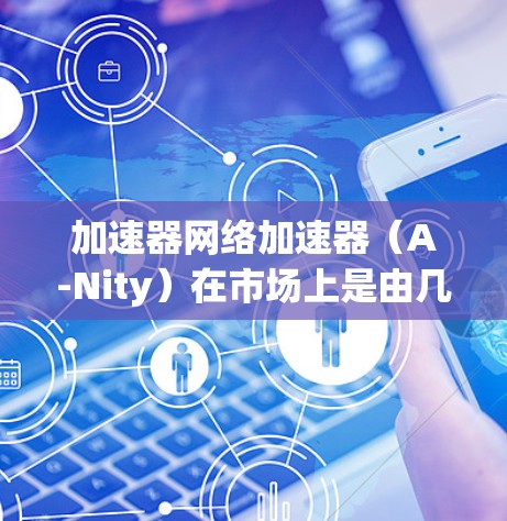 加速器网络加速器（A-Nity）在市场上是由几个主要厂商主导的，各自具有不同的技术特点和应用场景。以下是对这些加速器厂商和它们的排名、技术特点、应用场景以及未来趋势的总结