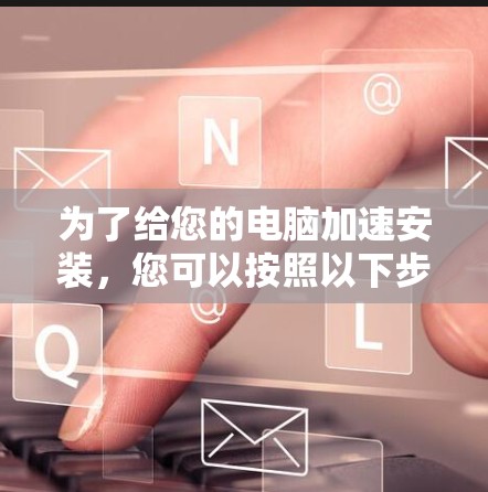 为了给您的电脑加速安装,您可以按照以下步骤进行操作 为了给您的电脑加速安装,您可以按照以下步骤进行操作