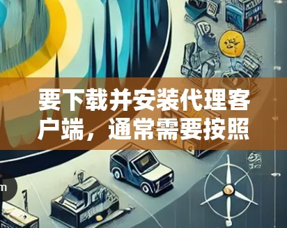 要下载并安装代理客户端,通常需要按照以下步骤操作 要下载并安装代理客户端,通常需要按照以下步骤操作