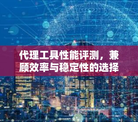 代理工具性能评测,兼顾效率与稳定性的选择 代理工具性能评测,兼顾效率与稳定性的选择