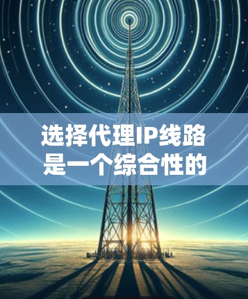 选择代理IP线路是一个综合性的任务，需要从多个方面进行评估和比较。以下是一个有条理的选择指南，帮助您做出明智的决策