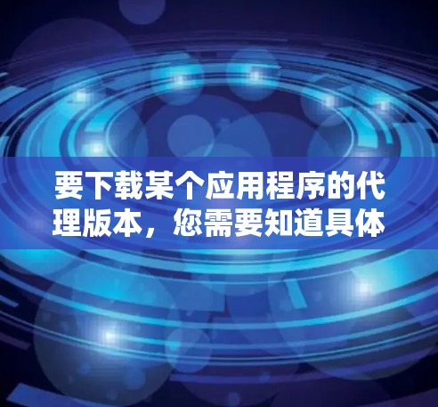 要下载某个应用程序的代理版本，您需要知道具体的应用程序名称以及您希望下载的代理版本的原因或用途。以下是一些常见的代理应用下载步骤和注意事项