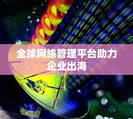 全球网络管理平台助力企业出海