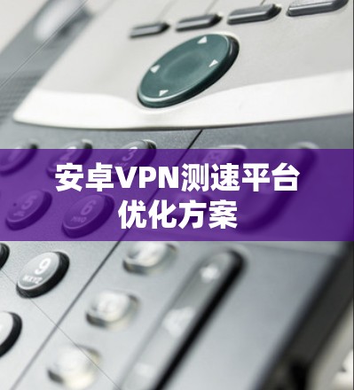 安卓VPN测速平台优化方案 安卓VPN测速平台优化方案