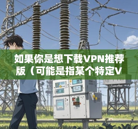 如果你是想下载VPN推荐版（可能是指某个特定VPN软件的版本）但不确定具体是哪个VPN服务，可以提供更多信息，我可以帮助你进一步确认或提供相关下载链接