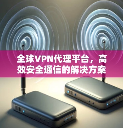 全球VPN代理平台,高效安全通信的解决方案 全球VPN代理平台,高效安全通信的解决方案