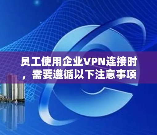 员工使用企业VPN连接时，需要遵循以下注意事项